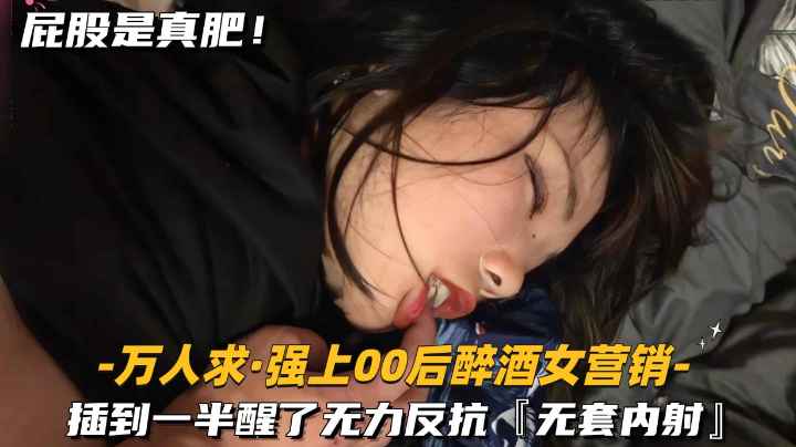 万人求-强上00后醉酒女营销插到一半醒了-无力反抗无套内射