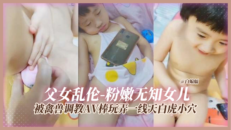 父女乱伦-粉嫩无知女儿被禽兽调教AV棒玩弄一线天白虎小穴