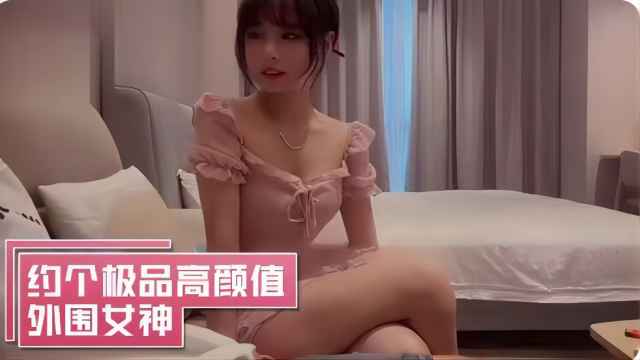 约了个极品高颜值外围女神身材也是好得不行