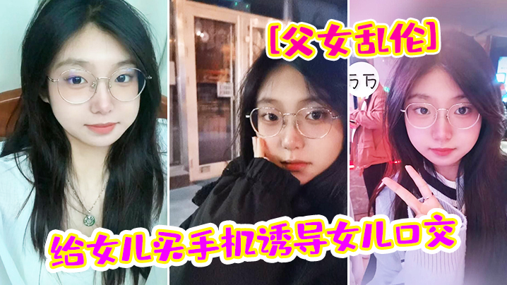 父女乱伦给女儿买手机诱导女儿口交_最后强插破处内射爸_疼