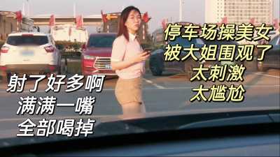 停车场车震美女，射了美人满嘴全部喝掉～